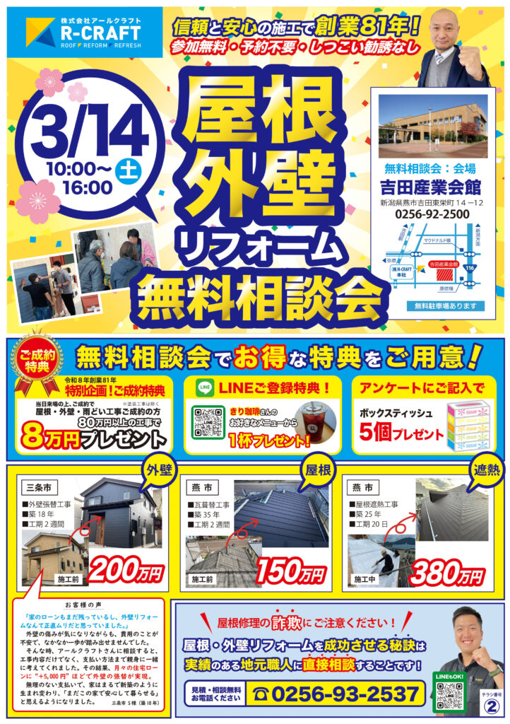 【表面：屋根・外壁リフォーム無料相談会のご案内】 株式会社アールクラフトによる「屋根・外壁リフォーム無料相談会」の告知チラシ。 開催日は3月14日（土）10時から16時まで。会場は吉田産業会館（新潟県燕市吉田東栄町）。参加無料、予約不要、しつこい勧誘なしと記載あり。無料駐車場あり。 創業81年の実績を強調。 相談会特典として、一定金額以上の屋根・外壁・雨どい工事の成約で8万円プレゼント。LINE登録特典やアンケート回答での来場プレゼントも案内。 施工事例として、 ・外壁張替工事 約200万円 ・屋根葺き替え工事 約150万円 ・屋根遮熱工事 約380万円 などの写真付き事例を掲載。 「屋根修理の詐欺にご注意ください」と注意喚起し、地元職人へ直接相談できる点を強調。 問い合わせ電話番号は0256-93-2537。